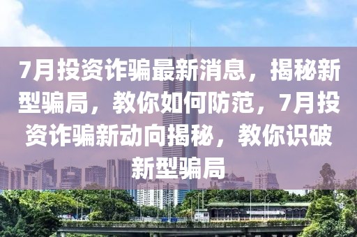 7月投資詐騙最新消息，揭秘新型騙局，教你如何防范，7月投資詐騙新動向揭秘，教你識破新型騙局