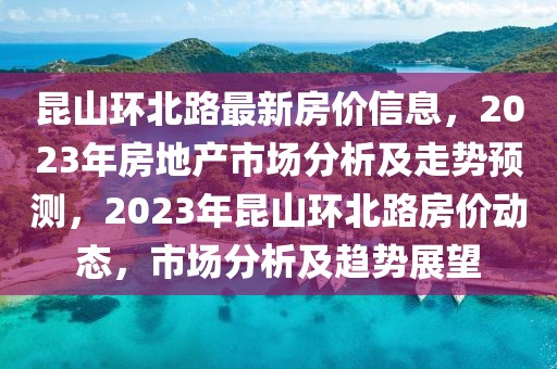 昆山環(huán)北路最新房價信息，2023年房地產市場分析及走勢預測，2023年昆山環(huán)北路房價動態(tài)，市場分析及趨勢展望