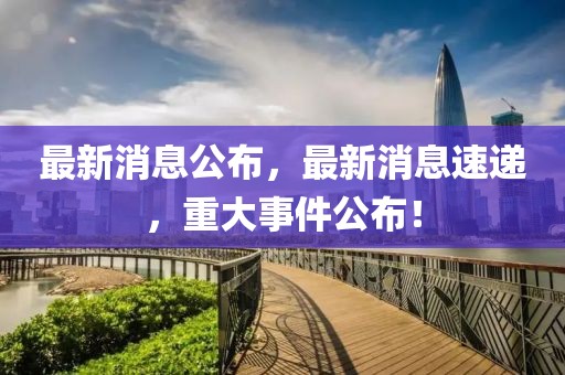 最新消息公布，最新消息速遞，重大事件公布！