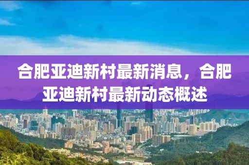 合肥亞迪新村最新消息，合肥亞迪新村最新動態概述