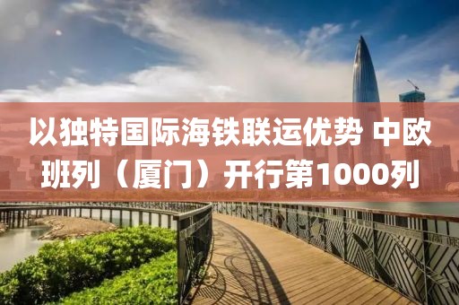 以獨特國際海鐵聯運優勢 中歐班列（廈門）開行第1000列