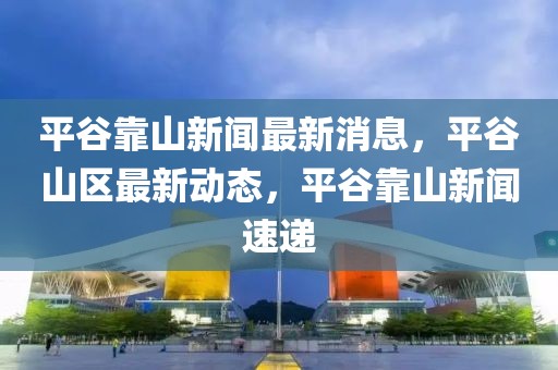 平谷靠山新聞最新消息，平谷山區最新動態，平谷靠山新聞速遞