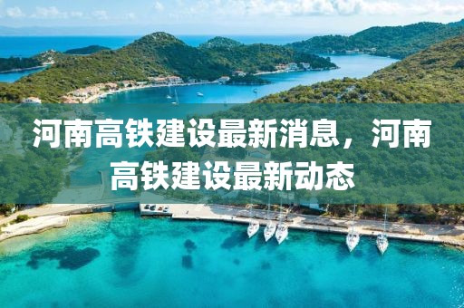 河南高鐵建設最新消息，河南高鐵建設最新動態
