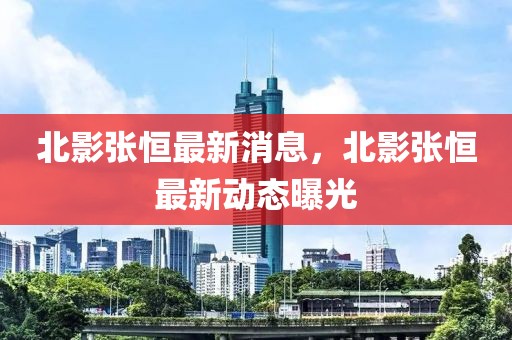 北影張恒最新消息，北影張恒最新動態曝光