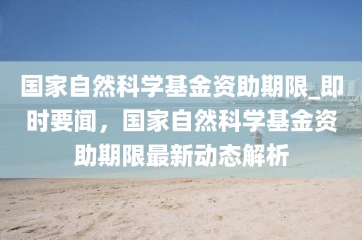 國家自然科學基金資助期限_即時要聞，國家自然科學基金資助期限最新動態解析