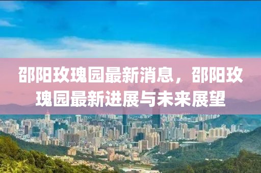 邵陽玫瑰園最新消息，邵陽玫瑰園最新進展與未來展望