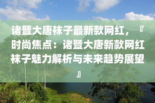 諸暨大唐襪子最新款網紅，『時尚焦點：諸暨大唐新款網紅襪子魅力解析與未來趨勢展望』