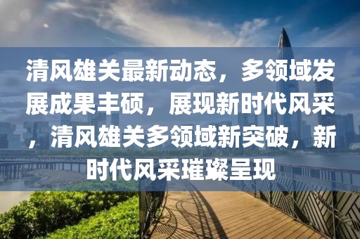 清風(fēng)雄關(guān)最新動(dòng)態(tài)，多領(lǐng)域發(fā)展成果豐碩，展現(xiàn)新時(shí)代風(fēng)采，清風(fēng)雄關(guān)多領(lǐng)域新突破，新時(shí)代風(fēng)采璀璨呈現(xiàn)