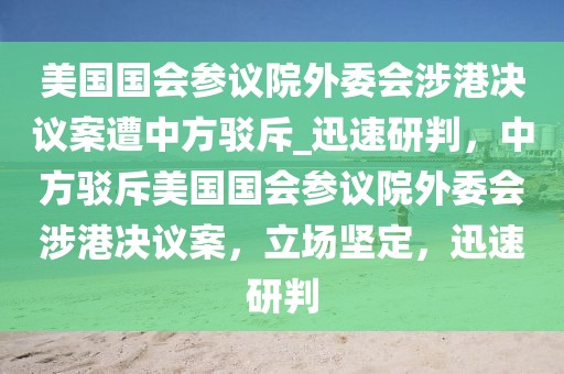 美國國會參議院外委會涉港決議案遭中方駁斥_迅速研判，中方駁斥美國國會參議院外委會涉港決議案，立場堅定，迅速研判