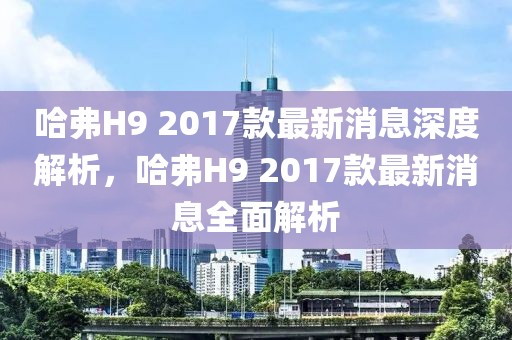 哈弗H9 2017款最新消息深度解析，哈弗H9 2017款最新消息全面解析