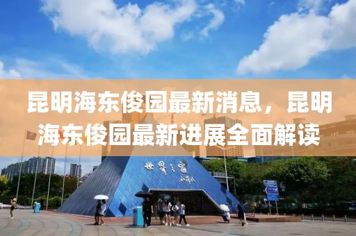 昆明海東俊園最新消息，昆明海東俊園最新進展全面解讀