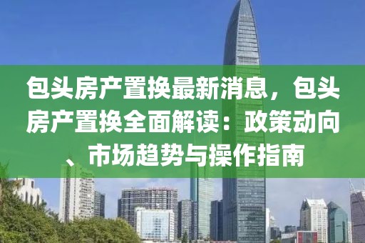 包頭房產置換最新消息，包頭房產置換全面解讀：政策動向、市場趨勢與操作指南