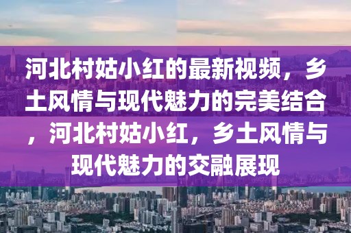 河北村姑小紅的最新視頻，鄉土風情與現代魅力的完美結合，河北村姑小紅，鄉土風情與現代魅力的交融展現