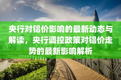 央行對(duì)鋁價(jià)影響的最新動(dòng)態(tài)與解讀，央行調(diào)控政策對(duì)鋁價(jià)走勢(shì)的最新影響解析