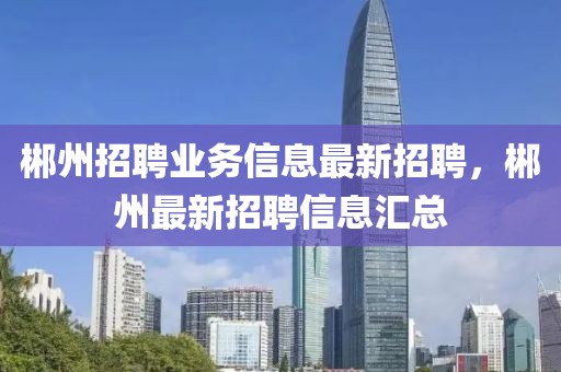 郴州招聘業務信息最新招聘，郴州最新招聘信息匯總
