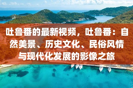 吐魯番的最新視頻，吐魯番：自然美景、歷史文化、民俗風情與現代化發展的影像之旅