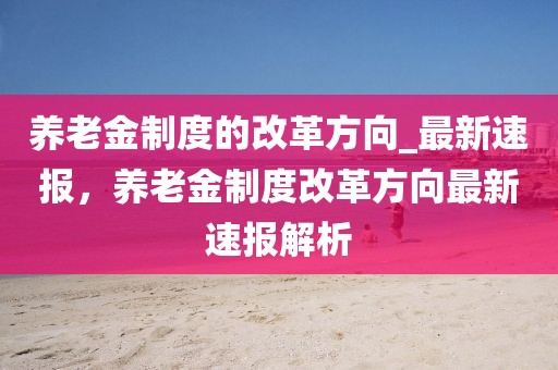 養老金制度的改革方向_最新速報，養老金制度改革方向最新速報解析