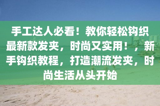 手工達人必看！教你輕松鉤織最新款發(fā)夾，時尚又實用！，新手鉤織教程，打造潮流發(fā)夾，時尚生活從頭開始