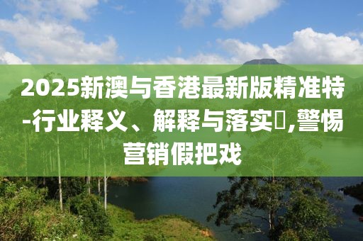 2025新澳與香港最新版精準(zhǔn)特-行業(yè)釋義、解釋與落實(shí)?,警惕營銷假把戲