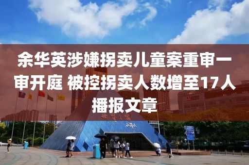 余華英涉嫌拐賣兒童案重審一審開庭 被控拐賣人數增至17人播報文章