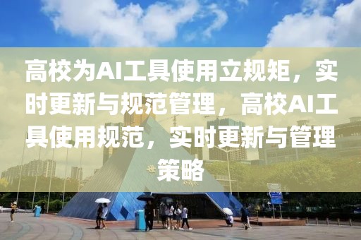高校為AI工具使用立規矩，實時更新與規范管理，高校AI工具使用規范，實時更新與管理策略