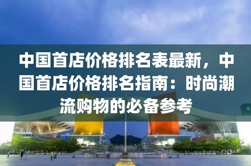中國首店價(jià)格排名表最新，中國首店價(jià)格排名指南：時(shí)尚潮流購物的必備參考