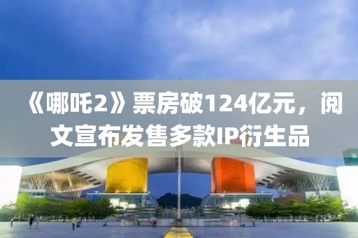 《哪吒2》票房破124億元，閱文宣布發售多款IP衍生品