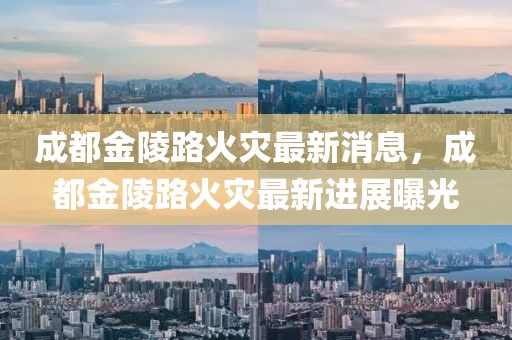 成都金陵路火災(zāi)最新消息，成都金陵路火災(zāi)最新進(jìn)展曝光
