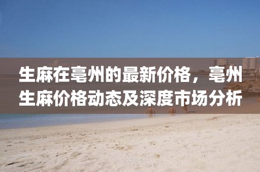 生麻在亳州的最新價格，亳州生麻價格動態(tài)及深度市場分析