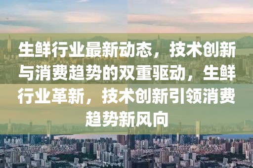生鮮行業最新動態，技術創新與消費趨勢的雙重驅動，生鮮行業革新，技術創新引領消費趨勢新風向