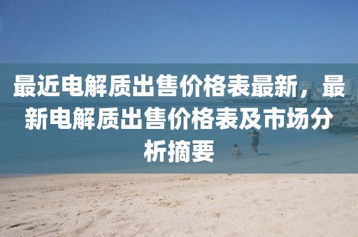 最近電解質出售價格表最新，最新電解質出售價格表及市場分析摘要