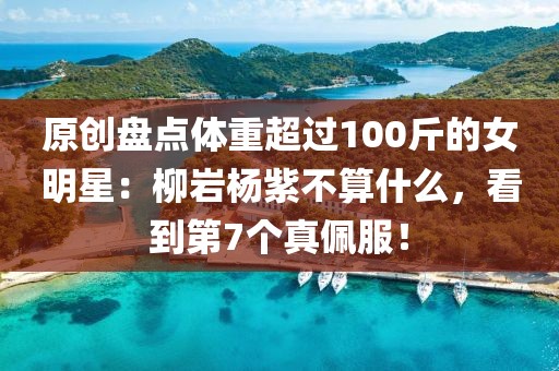 原創盤點體重超過100斤的女明星：柳巖楊紫不算什么，看到第7個真佩服！