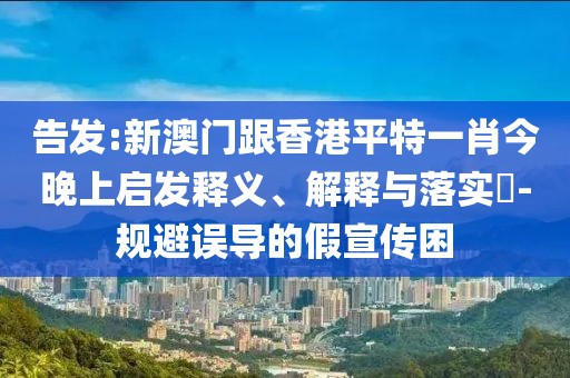 告發:新澳門跟香港平特一肖今晚上啟發釋義、解釋與落實?-規避誤導的假宣傳困