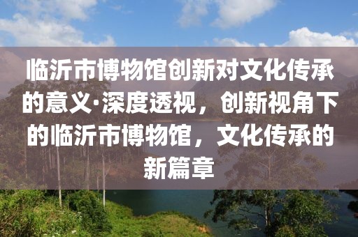 臨沂市博物館創新對文化傳承的意義·深度透視，創新視角下的臨沂市博物館，文化傳承的新篇章