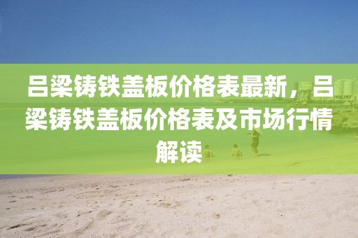 呂梁鑄鐵蓋板價格表最新，呂梁鑄鐵蓋板價格表及市場行情解讀