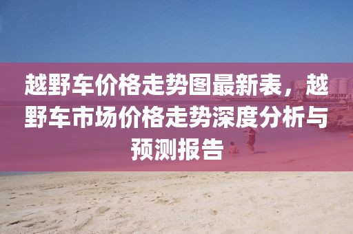 越野車(chē)價(jià)格走勢(shì)圖最新表，越野車(chē)市場(chǎng)價(jià)格走勢(shì)深度分析與預(yù)測(cè)報(bào)告