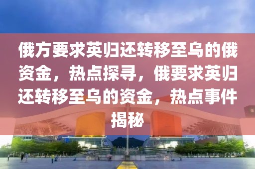 俄方要求英歸還轉(zhuǎn)移至烏的俄資金，熱點(diǎn)探尋，俄要求英歸還轉(zhuǎn)移至烏的資金，熱點(diǎn)事件揭秘