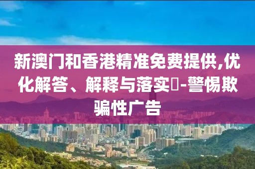 新澳門和香港精準免費提供,優化解答、解釋與落實?-警惕欺騙性廣告
