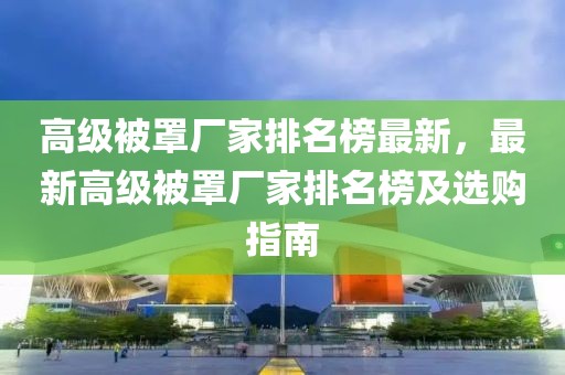 高級(jí)被罩廠家排名榜最新，最新高級(jí)被罩廠家排名榜及選購(gòu)指南