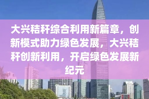 大興秸稈綜合利用新篇章，創新模式助力綠色發展，大興秸稈創新利用，開啟綠色發展新紀元