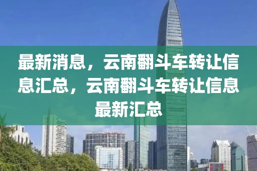 最新消息，云南翻斗車轉(zhuǎn)讓信息匯總，云南翻斗車轉(zhuǎn)讓信息最新匯總