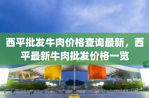 西平批發(fā)牛肉價(jià)格查詢最新，西平最新牛肉批發(fā)價(jià)格一覽