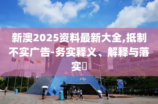 新澳2025資料最新大全,抵制不實廣告-務實釋義、解釋與落實?