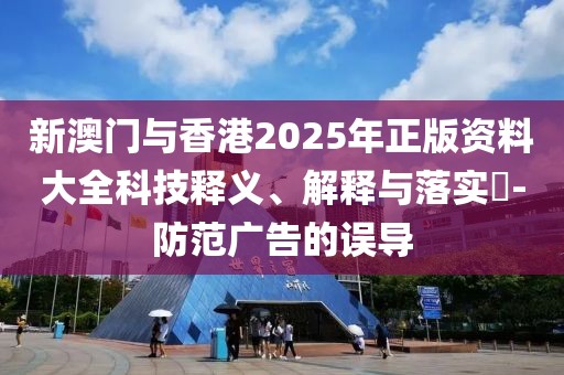 新澳門與香港2025年正版資料大全科技釋義、解釋與落實?-防范廣告的誤導