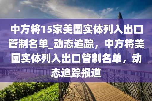 中方將15家美國實(shí)體列入出口管制名單_動態(tài)追蹤，中方將美國實(shí)體列入出口管制名單，動態(tài)追蹤報(bào)道
