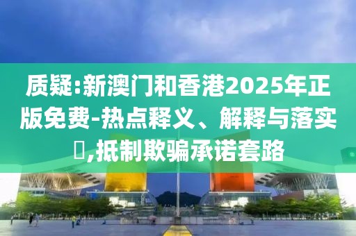 質疑:新澳門和香港2025年正版免費-熱點釋義、解釋與落實?,抵制欺騙承諾套路