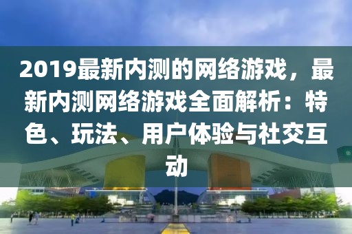 2019最新內測的網絡游戲，最新內測網絡游戲全面解析：特色、玩法、用戶體驗與社交互動
