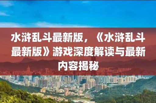 水滸亂斗最新版，《水滸亂斗最新版》游戲深度解讀與最新內容揭秘
