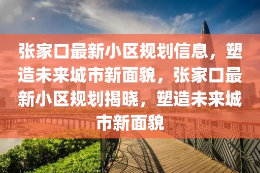 張家口最新小區規劃信息，塑造未來城市新面貌，張家口最新小區規劃揭曉，塑造未來城市新面貌