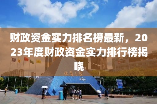 財政資金實力排名榜最新，2023年度財政資金實力排行榜揭曉